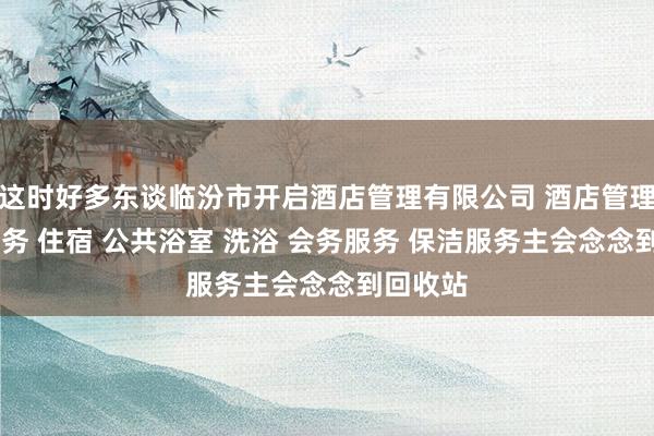 这时好多东谈临汾市开启酒店管理有限公司 酒店管理 住宿服务 住宿 公共浴室 洗浴 会务服务 保洁服务主会念念到回收站